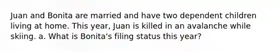 Juan and Bonita are married and have two dependent children living at home. This year, Juan is killed in an avalanche while skiing. a. What is Bonita's filing status this year?