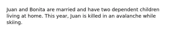 Juan and Bonita are married and have two dependent children living at home. This year, Juan is killed in an avalanche while skiing.