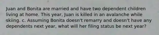 Juan and Bonita are married and have two dependent children living at home. This year, Juan is killed in an avalanche while skiing. c. Assuming Bonita doesn't remarry and doesn't have any dependents next year, what will her filing status be next year?