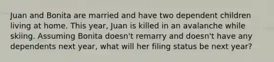 Juan and Bonita are married and have two dependent children living at home. This year, Juan is killed in an avalanche while skiing. Assuming Bonita doesn't remarry and doesn't have any dependents next year, what will her filing status be next year?