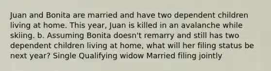 Juan and Bonita are married and have two dependent children living at home. This year, Juan is killed in an avalanche while skiing. b. Assuming Bonita doesn't remarry and still has two dependent children living at home, what will her filing status be next year? Single Qualifying widow Married filing jointly