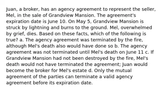 Juan, a broker, has an agency agreement to represent the seller, Mel, in the sale of Grandview Mansion. The agreement's expiration date is June 10. On May 5, Grandview Mansion is struck by lightning and burns to the ground. Mel, overwhelmed by grief, dies. Based on these facts, which of the following is true? a. The agency agreement was terminated by the fire, although Mel's death also would have done so b. The agency agreement was not terminated until Mel's death on June 11 c. If Grandview Mansion had not been destroyed by the fire, Mel's death would not have terminated the agreement; Juan would become the broker for Mel's estate d. Only the mutual agreement of the parties can terminate a valid agency agreement before its expiration date.