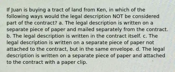 If Juan is buying a tract of land from Ken, in which of the following ways would the legal description NOT be considered part of the contract? a. The legal description is written on a separate piece of paper and mailed separately from the contract. b. The legal description is written in the contract itself. c. The legal description is written on a separate piece of paper not attached to the contract, but in the same envelope. d. The legal description is written on a separate piece of paper and attached to the contract with a paper clip.