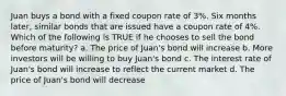 Juan buys a bond with a fixed coupon rate of 3%. Six months later, similar bonds that are issued have a coupon rate of 4%. Which of the following is TRUE if he chooses to sell the bond before maturity? a. The price of Juan's bond will increase b. More investors will be willing to buy Juan's bond c. The interest rate of Juan's bond will increase to reflect the current market d. The price of Juan's bond will decrease