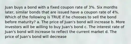 Juan buys a bond with a fixed coupon rate of 3%. Six months later, similar bonds that are issued have a coupon rate of 4%. Which of the following is TRUE if he chooses to sell the bond before maturity? a. The price of Juan's bond will increase b. More investors will be willing to buy Juan's bond c. The interest rate of Juan's bond will increase to reflect the current market d. The price of Juan's bond will decrease