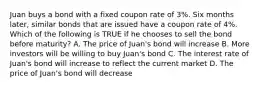 Juan buys a bond with a fixed coupon rate of 3%. Six months later, similar bonds that are issued have a coupon rate of 4%. Which of the following is TRUE if he chooses to sell the bond before maturity? A. The price of Juan's bond will increase B. More investors will be willing to buy Juan's bond C. The interest rate of Juan's bond will increase to reflect the current market D. The price of Juan's bond will decrease