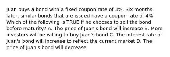 Juan buys a bond with a fixed coupon rate of 3%. Six months later, similar bonds that are issued have a coupon rate of 4%. Which of the following is TRUE if he chooses to sell the bond before maturity? A. The price of Juan's bond will increase B. More investors will be willing to buy Juan's bond C. The interest rate of Juan's bond will increase to reflect the current market D. The price of Juan's bond will decrease