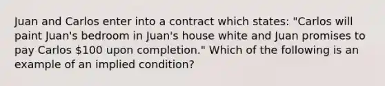 Juan and Carlos enter into a contract which states: "Carlos will paint Juan's bedroom in Juan's house white and Juan promises to pay Carlos 100 upon completion." Which of the following is an example of an implied condition?