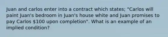 Juan and carlos enter into a contract which states; "Carlos will paint Juan's bedroom in Juan's house white and Juan promises to pay Carlos 100 upon completion". What is an example of an implied condition?