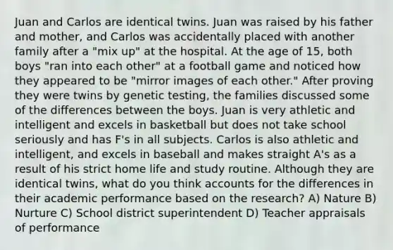 Juan and Carlos are identical twins. Juan was raised by his father and mother, and Carlos was accidentally placed with another family after a "mix up" at the hospital. At the age of 15, both boys "ran into each other" at a football game and noticed how they appeared to be "mirror images of each other." After proving they were twins by genetic testing, the families discussed some of the differences between the boys. Juan is very athletic and intelligent and excels in basketball but does not take school seriously and has F's in all subjects. Carlos is also athletic and intelligent, and excels in baseball and makes straight A's as a result of his strict home life and study routine. Although they are identical twins, what do you think accounts for the differences in their academic performance based on the research? A) Nature B) Nurture C) School district superintendent D) Teacher appraisals of performance