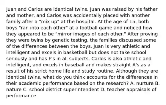 Juan and Carlos are identical twins. Juan was raised by his father and mother, and Carlos was accidentally placed with another family after a "mix up" at the hospital. At the age of 15, both boys "ran into each other" at a football game and noticed how they appeared to be "mirror images of each other." After proving they were twins by genetic testing, the families discussed some of the differences between the boys. Juan is very athletic and intelligent and excels in basketball but does not take school seriously and has F's in all subjects. Carlos is also athletic and intelligent, and excels in baseball and makes straight A's as a result of his strict home life and study routine. Although they are identical twins, what do you think accounts for the differences in their academic performance based on the research? A. nurture B. nature C. school district superintendent D. teacher appraisals of performance