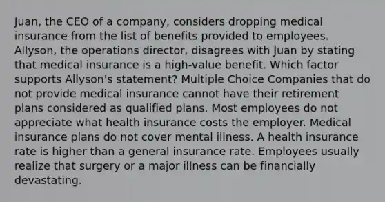 Juan, the CEO of a company, considers dropping medical insurance from the list of benefits provided to employees. Allyson, the operations director, disagrees with Juan by stating that medical insurance is a high-value benefit. Which factor supports Allyson's statement? Multiple Choice Companies that do not provide medical insurance cannot have their retirement plans considered as qualified plans. Most employees do not appreciate what health insurance costs the employer. Medical insurance plans do not cover mental illness. A health insurance rate is higher than a general insurance rate. Employees usually realize that surgery or a major illness can be financially devastating.