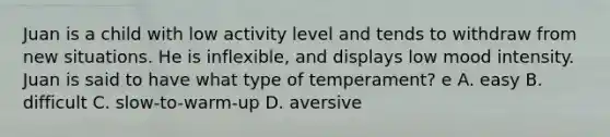 Juan is a child with low activity level and tends to withdraw from new situations. He is inflexible, and displays low mood intensity. Juan is said to have what type of temperament? e A. easy B. difficult C. slow-to-warm-up D. aversive