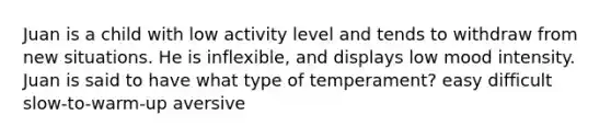 Juan is a child with low activity level and tends to withdraw from new situations. He is inflexible, and displays low mood intensity. Juan is said to have what type of temperament? easy difficult slow-to-warm-up aversive