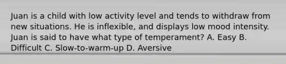 Juan is a child with low activity level and tends to withdraw from new situations. He is inflexible, and displays low mood intensity. Juan is said to have what type of temperament? A. Easy B. Difficult C. Slow-to-warm-up D. Aversive