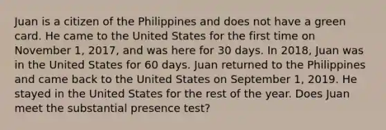 Juan is a citizen of the Philippines and does not have a green card. He came to the United States for the first time on November 1, 2017, and was here for 30 days. In 2018, Juan was in the United States for 60 days. Juan returned to the Philippines and came back to the United States on September 1, 2019. He stayed in the United States for the rest of the year. Does Juan meet the substantial presence test?