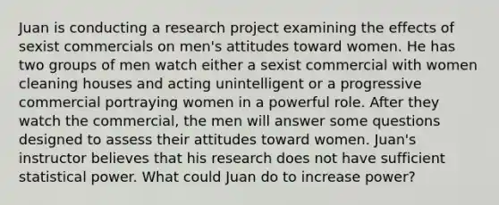 Juan is conducting a research project examining the effects of sexist commercials on men's attitudes toward women. He has two groups of men watch either a sexist commercial with women cleaning houses and acting unintelligent or a progressive commercial portraying women in a powerful role. After they watch the commercial, the men will answer some questions designed to assess their attitudes toward women. Juan's instructor believes that his research does not have sufficient statistical power. What could Juan do to increase power?