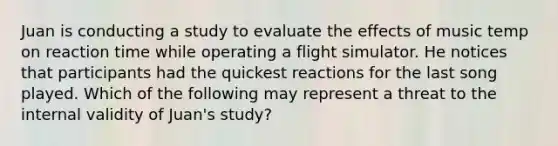 Juan is conducting a study to evaluate the effects of music temp on reaction time while operating a flight simulator. He notices that participants had the quickest reactions for the last song played. Which of the following may represent a threat to the internal validity of Juan's study?