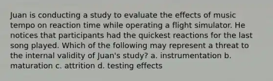 Juan is conducting a study to evaluate the effects of music tempo on reaction time while operating a flight simulator. He notices that participants had the quickest reactions for the last song played. Which of the following may represent a threat to the internal validity of Juan's study? a. instrumentation b. maturation c. attrition d. testing effects