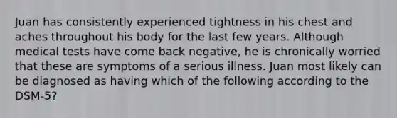 Juan has consistently experienced tightness in his chest and aches throughout his body for the last few years. Although medical tests have come back negative, he is chronically worried that these are symptoms of a serious illness. Juan most likely can be diagnosed as having which of the following according to the DSM-5?