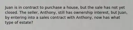 Juan is in contract to purchase a house, but the sale has not yet closed. The seller, Anthony, still has ownership interest, but Juan, by entering into a sales contract with Anthony, now has what type of estate?