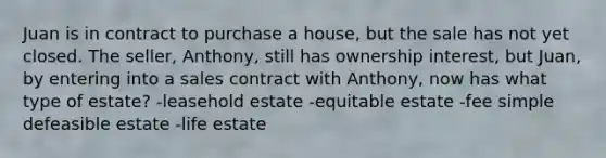 Juan is in contract to purchase a house, but the sale has not yet closed. The seller, Anthony, still has ownership interest, but Juan, by entering into a sales contract with Anthony, now has what type of estate? -leasehold estate -equitable estate -fee simple defeasible estate -life estate