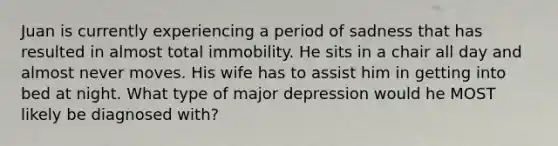 Juan is currently experiencing a period of sadness that has resulted in almost total immobility. He sits in a chair all day and almost never moves. His wife has to assist him in getting into bed at night. What type of major depression would he MOST likely be diagnosed with?