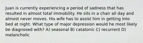 Juan is currently experiencing a period of sadness that has resulted in almost total immobility. He sits in a chair all day and almost never moves. His wife has to assist him in getting into bed at night. What type of major depression would he most likely be diagnosed with? A) seasonal B) catatonic C) recurrent D) melancholic