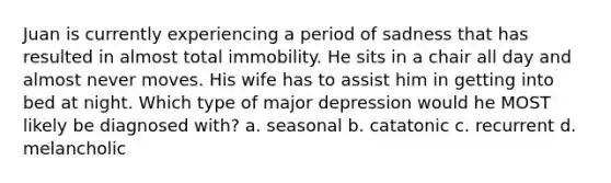 Juan is currently experiencing a period of sadness that has resulted in almost total immobility. He sits in a chair all day and almost never moves. His wife has to assist him in getting into bed at night. Which type of major depression would he MOST likely be diagnosed with? a. seasonal b. catatonic c. recurrent d. melancholic