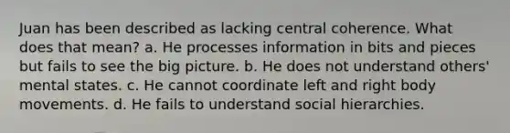 Juan has been described as lacking central coherence. What does that mean? a. He processes information in bits and pieces but fails to see the big picture. b. He does not understand others' mental states. c. He cannot coordinate left and right body movements. d. He fails to understand social hierarchies.