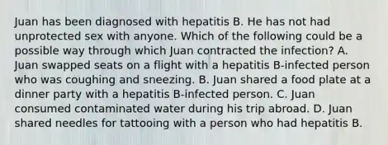 Juan has been diagnosed with hepatitis B. He has not had unprotected sex with anyone. Which of the following could be a possible way through which Juan contracted the infection? A. Juan swapped seats on a flight with a hepatitis B-infected person who was coughing and sneezing. B. Juan shared a food plate at a dinner party with a hepatitis B-infected person. C. Juan consumed contaminated water during his trip abroad. D. Juan shared needles for tattooing with a person who had hepatitis B.