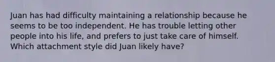 Juan has had difficulty maintaining a relationship because he seems to be too independent. He has trouble letting other people into his life, and prefers to just take care of himself. Which attachment style did Juan likely have?