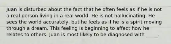 Juan is disturbed about the fact that he often feels as if he is not a real person living in a real world. He is not hallucinating. He sees the world accurately, but he feels as if he is a spirit moving through a dream. This feeling is beginning to affect how he relates to others. Juan is most likely to be diagnosed with _____.