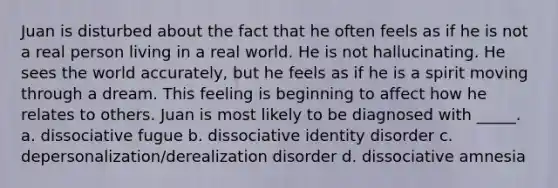 Juan is disturbed about the fact that he often feels as if he is not a real person living in a real world. He is not hallucinating. He sees the world accurately, but he feels as if he is a spirit moving through a dream. This feeling is beginning to affect how he relates to others. Juan is most likely to be diagnosed with _____. a. dissociative fugue b. dissociative identity disorder c. depersonalization/derealization disorder d. dissociative amnesia