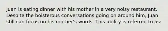 Juan is eating dinner with his mother in a very noisy restaurant. Despite the boisterous conversations going on around him, Juan still can focus on his mother's words. This ability is referred to as: