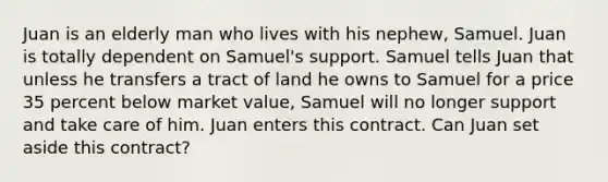 Juan is an elderly man who lives with his nephew, Samuel. Juan is totally dependent on Samuel's support. Samuel tells Juan that unless he transfers a tract of land he owns to Samuel for a price 35 percent below market value, Samuel will no longer support and take care of him. Juan enters this contract. Can Juan set aside this contract?