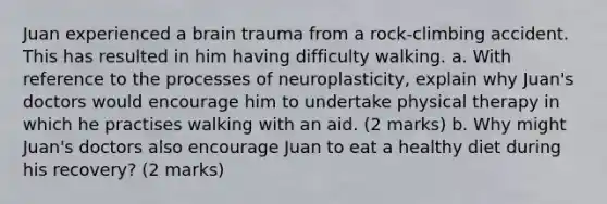 Juan experienced a brain trauma from a rock-climbing accident. This has resulted in him having difficulty walking. a. With reference to the processes of neuroplasticity, explain why Juan's doctors would encourage him to undertake physical therapy in which he practises walking with an aid. (2 marks) b. Why might Juan's doctors also encourage Juan to eat a healthy diet during his recovery? (2 marks)