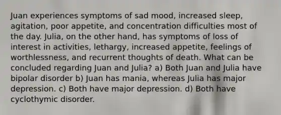 Juan experiences symptoms of sad mood, increased sleep, agitation, poor appetite, and concentration difficulties most of the day. Julia, on the other hand, has symptoms of loss of interest in activities, lethargy, increased appetite, feelings of worthlessness, and recurrent thoughts of death. What can be concluded regarding Juan and Julia? a) Both Juan and Julia have bipolar disorder b) Juan has mania, whereas Julia has major depression. c) Both have major depression. d) Both have cyclothymic disorder.