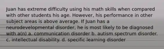 Juan has extreme difficulty using his math skills when compared with other students his age. However, his performance in other subject areas is above average. If Juan has a neurodevelopmental disorder, he is most likely to be diagnosed with a(n) a. communication disorder b. autism spectrum disorder. c. intellectual disability. d. specific learning disorder