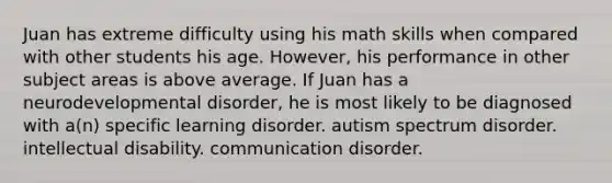 Juan has extreme difficulty using his math skills when compared with other students his age. However, his performance in other subject areas is above average. If Juan has a neurodevelopmental disorder, he is most likely to be diagnosed with a(n) specific learning disorder. autism spectrum disorder. intellectual disability. communication disorder.