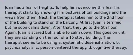 Juan has a fear of heights. To help him overcome this fear his therapist starts by showing him pictures of tall buildings and the views from them. Next, the therapist takes him to the 2nd floor of the building to stand on the balcony. At first Juan is terrified but he soon calms down. After that, they go to the 5th floor. Again, Juan is scared but is able to calm down. This goes on until they are standing on the roof of a 15 story building. The therapist seems to be using a. systematic desensitiziation. b. psychoanalysis. c. person-centered therapy. d. cognitive therapy.