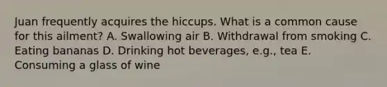 Juan frequently acquires the hiccups. What is a common cause for this ailment? A. Swallowing air B. Withdrawal from smoking C. Eating bananas D. Drinking hot beverages, e.g., tea E. Consuming a glass of wine