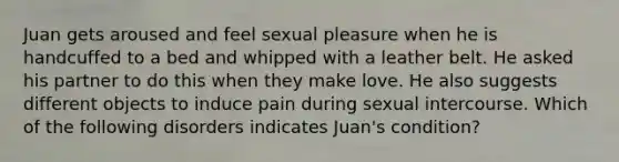 Juan gets aroused and feel sexual pleasure when he is handcuffed to a bed and whipped with a leather belt. He asked his partner to do this when they make love. He also suggests different objects to induce pain during sexual intercourse. Which of the following disorders indicates Juan's condition?