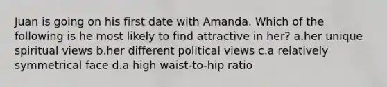 Juan is going on his first date with Amanda. Which of the following is he most likely to find attractive in her? a.her unique spiritual views b.her different political views c.a relatively symmetrical face d.a high waist-to-hip ratio