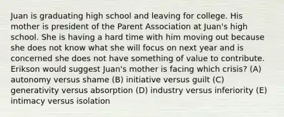 Juan is graduating high school and leaving for college. His mother is president of the Parent Association at Juan's high school. She is having a hard time with him moving out because she does not know what she will focus on next year and is concerned she does not have something of value to contribute. Erikson would suggest Juan's mother is facing which crisis? (A) autonomy versus shame (B) initiative versus guilt (C) generativity versus absorption (D) industry versus inferiority (E) intimacy versus isolation