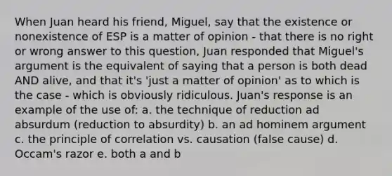 When Juan heard his friend, Miguel, say that the existence or nonexistence of ESP is a matter of opinion - that there is no right or wrong answer to this question, Juan responded that Miguel's argument is the equivalent of saying that a person is both dead AND alive, and that it's 'just a matter of opinion' as to which is the case - which is obviously ridiculous. Juan's response is an example of the use of: a. the technique of reduction ad absurdum (reduction to absurdity) b. an ad hominem argument c. the principle of correlation vs. causation (false cause) d. Occam's razor e. both a and b