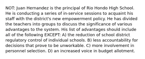 NOT: Juan Hernandez is the principal of Rio Hondo High School. He is conducting a series of in-service sessions to acquaint his staff with the district's new empowerment policy. He has divided the teachers into groups to discuss the significance of various advantages to the system. His list of advantages should include all of the following EXCEPT: A) the reduction of school district regulatory control of individual schools. B) less accountability for decisions that prove to be unworkable. C) more involvement in personnel selection. D) an increased voice in budget allotment.