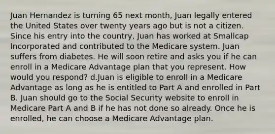 Juan Hernandez is turning 65 next month, Juan legally entered the United States over twenty years ago but is not a citizen. Since his entry into the country, Juan has worked at Smallcap Incorporated and contributed to the Medicare system. Juan suffers from diabetes. He will soon retire and asks you if he can enroll in a Medicare Advantage plan that you represent. How would you respond? d.Juan is eligible to enroll in a Medicare Advantage as long as he is entitled to Part A and enrolled in Part B. Juan should go to the Social Security website to enroll in Medicare Part A and B if he has not done so already. Once he is enrolled, he can choose a Medicare Advantage plan.