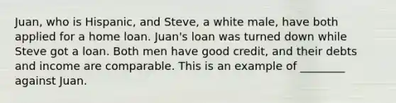 Juan, who is Hispanic, and Steve, a white male, have both applied for a home loan. Juan's loan was turned down while Steve got a loan. Both men have good credit, and their debts and income are comparable. This is an example of ________ against Juan.