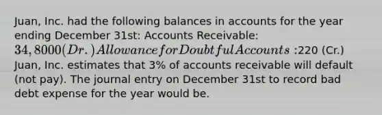 Juan, Inc. had the following balances in accounts for the year ending December 31st: Accounts Receivable: 34,8000 (Dr.) Allowance for Doubtful Accounts:220 (Cr.) Juan, Inc. estimates that 3% of accounts receivable will default (not pay). The journal entry on December 31st to record bad debt expense for the year would be.